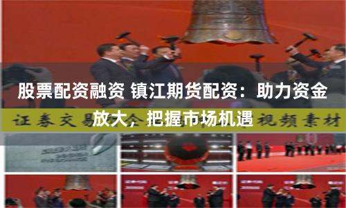 股票配资融资 镇江期货配资：助力资金放大，把握市场机遇