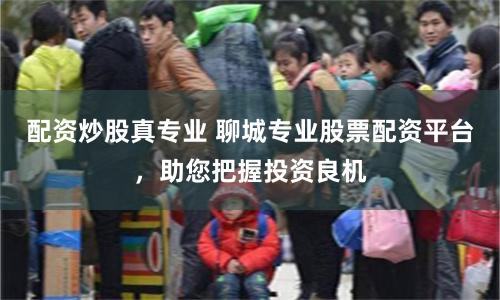 配资炒股真专业 聊城专业股票配资平台，助您把握投资良机