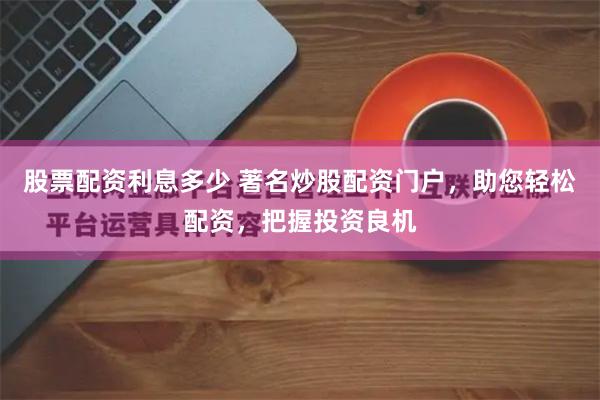 股票配资利息多少 著名炒股配资门户，助您轻松配资，把握投资良机