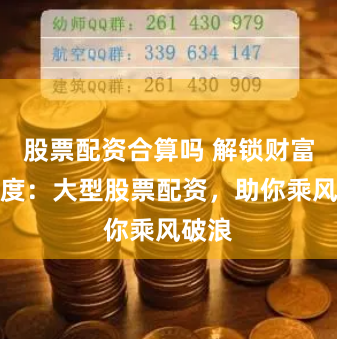 股票配资合算吗 解锁财富新高度：大型股票配资，助你乘风破浪