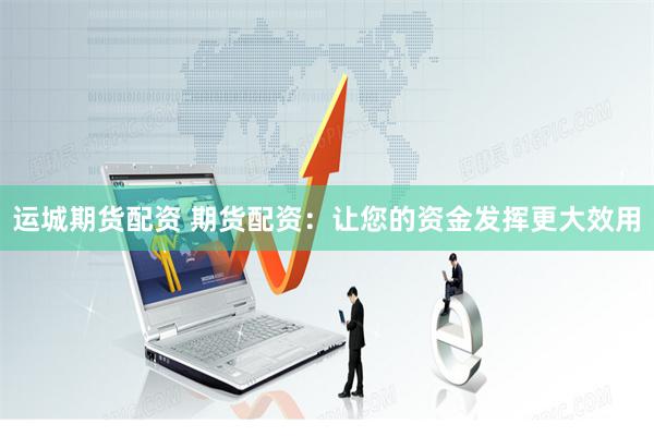 运城期货配资 期货配资：让您的资金发挥更大效用