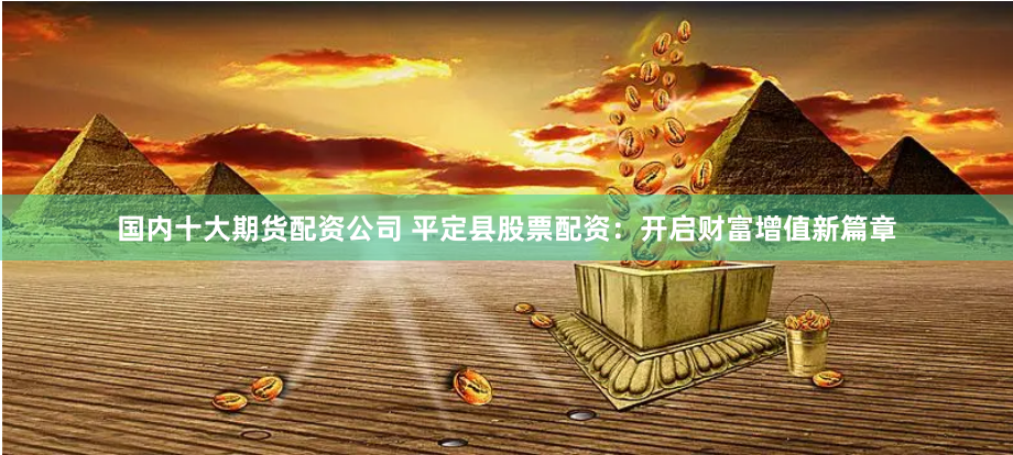 国内十大期货配资公司 平定县股票配资：开启财富增值新篇章