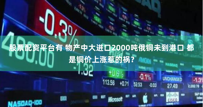 股票配资平台有 物产中大进口2000吨俄铜未到港口 都是铜价上涨惹的祸？