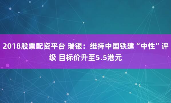 2018股票配资平台 瑞银：维持中国铁建“中性”评级 目标价升至5.5港元