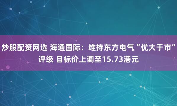 炒股配资网选 海通国际：维持东方电气“优大于市”评级 目标价上调至15.73港元