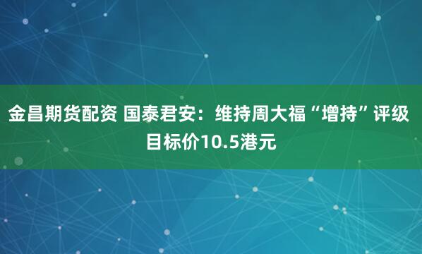 金昌期货配资 国泰君安：维持周大福“增持”评级 目标价10.5港元