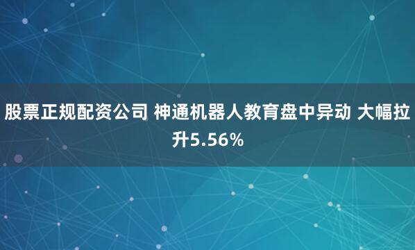 股票正规配资公司 神通机器人教育盘中异动 大幅拉升5.56%