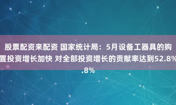 股票配资来配资 国家统计局：5月设备工器具的购置投资增长加快 对全部投资增长的贡献率达到52.8%