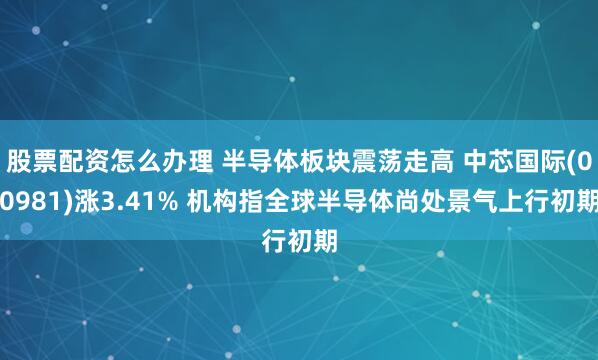 股票配资怎么办理 半导体板块震荡走高 中芯国际(00981)涨3.41% 机构指全球半导体尚处景气上行初期