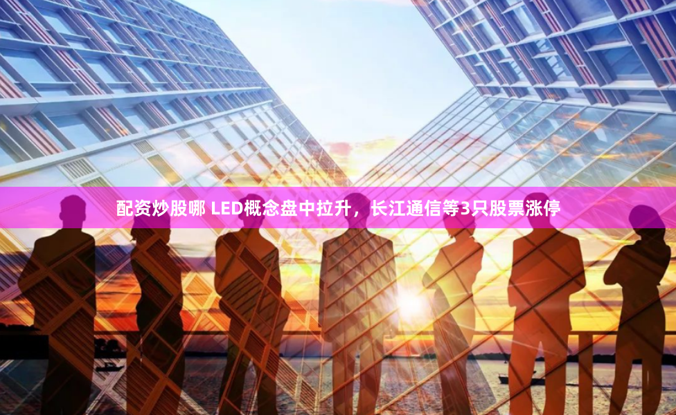 配资炒股哪 LED概念盘中拉升，长江通信等3只股票涨停