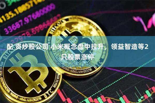 配 资炒股公司 小米概念盘中拉升，领益智造等2只股票涨停