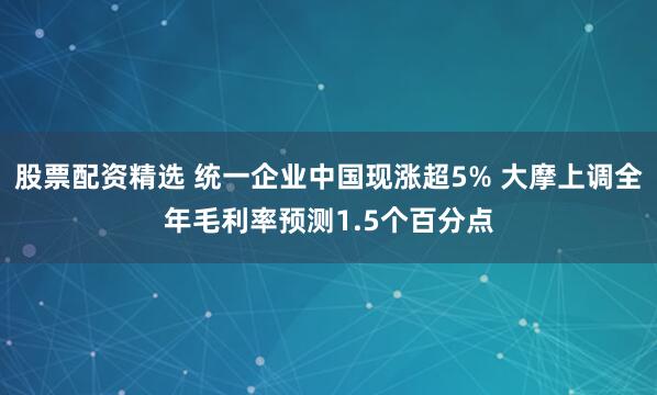 股票配资精选 统一企业中国现涨超5% 大摩上调全年毛利率预测1.5个百分点