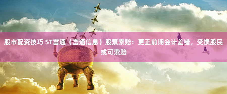 股市配资技巧 ST富通（富通信息）股票索赔：更正前期会计差错，受损股民或可索赔