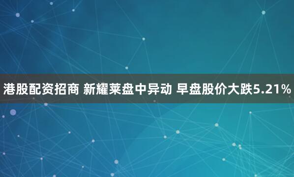 港股配资招商 新耀莱盘中异动 早盘股价大跌5.21%