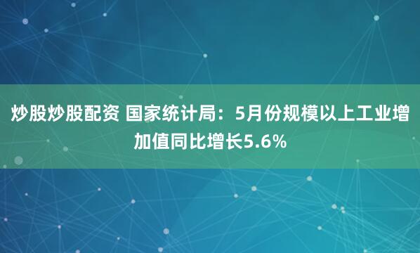 炒股炒股配资 国家统计局：5月份规模以上工业增加值同比增长5.6%
