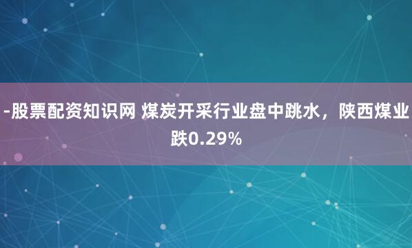 -股票配资知识网 煤炭开采行业盘中跳水，陕西煤业跌0.29%