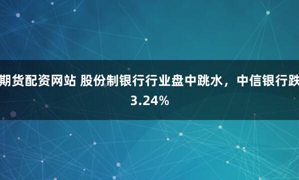 期货配资网站 股份制银行行业盘中跳水，中信银行跌3.24%