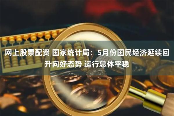 网上股票配资 国家统计局：5月份国民经济延续回升向好态势 运行总体平稳
