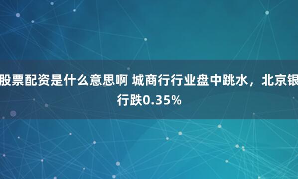 股票配资是什么意思啊 城商行行业盘中跳水，北京银行跌0.35%