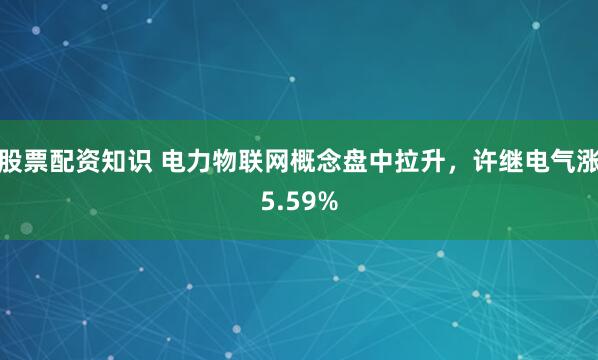 股票配资知识 电力物联网概念盘中拉升，许继电气涨5.59%