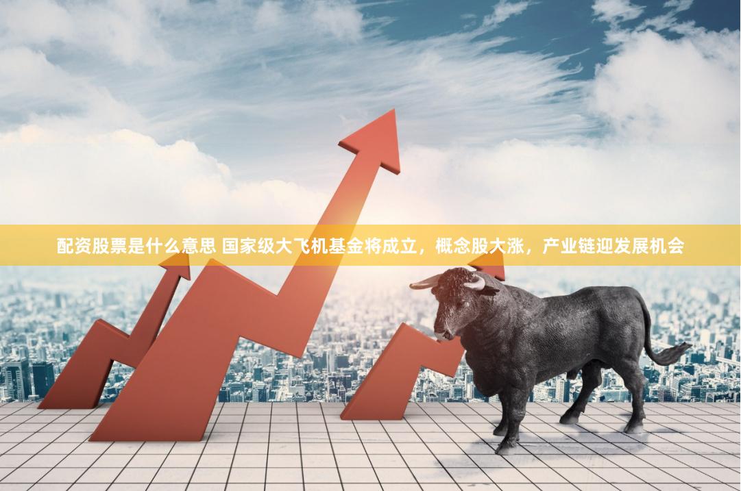 配资股票是什么意思 国家级大飞机基金将成立，概念股大涨，产业链迎发展机会