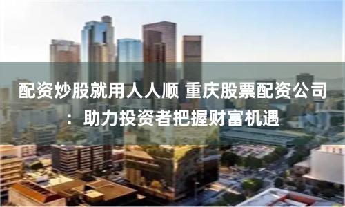 配资炒股就用人人顺 重庆股票配资公司：助力投资者把握财富机遇