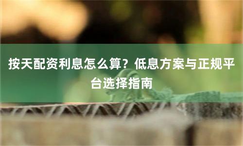 按天配资利息怎么算？低息方案与正规平台选择指南