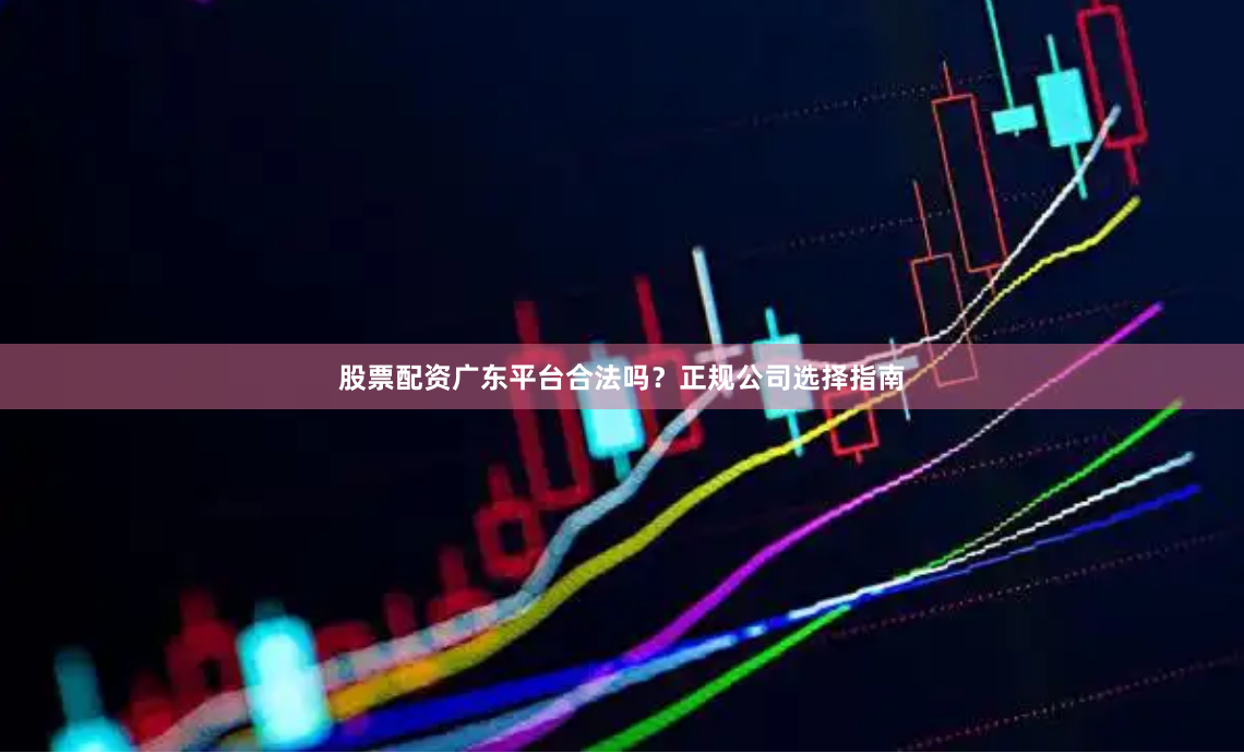 股票配资广东平台合法吗？正规公司选择指南