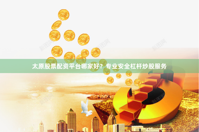 太原股票配资平台哪家好？专业安全杠杆炒股服务
