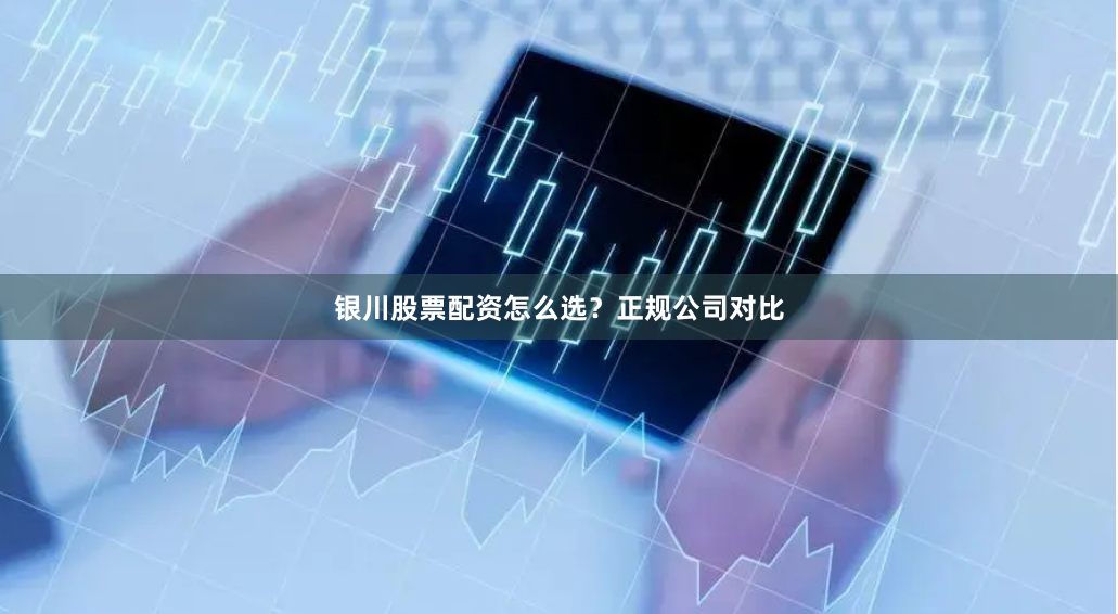 银川股票配资怎么选？正规公司对比